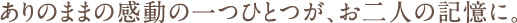 ありのままの感動の一つひとつが、お二人の記憶に。